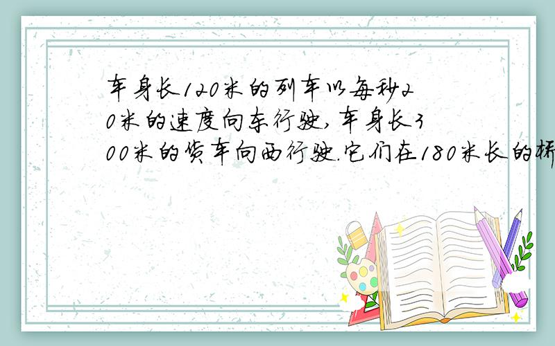 车身长120米的列车以每秒20米的速度向东行驶,车身长300米的货车向西行驶.它们在180米长的桥西端相遇,在桥的东端离