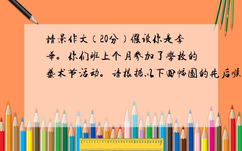 情景作文（20分）假设你是李华。你们班上个月参加了学校的艺术节活动。请根据以下四幅图的先后顺序，介绍你们班从准备到活动结