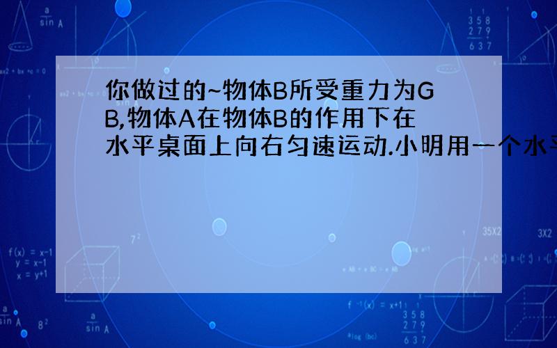 你做过的~物体B所受重力为GB,物体A在物体B的作用下在水平桌面上向右匀速运动.小明用一个水平