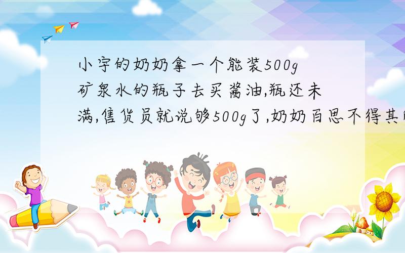 小宇的奶奶拿一个能装500g矿泉水的瓶子去买酱油,瓶还未满,售货员就说够500g了,奶奶百思不得其解,想去3