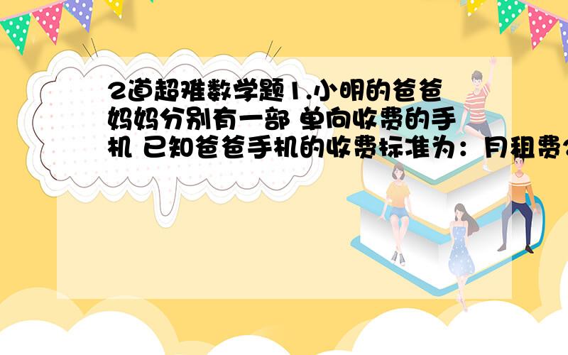 2道超难数学题1.小明的爸爸妈妈分别有一部 单向收费的手机 已知爸爸手机的收费标准为：月租费25元 通话费每次0.2元