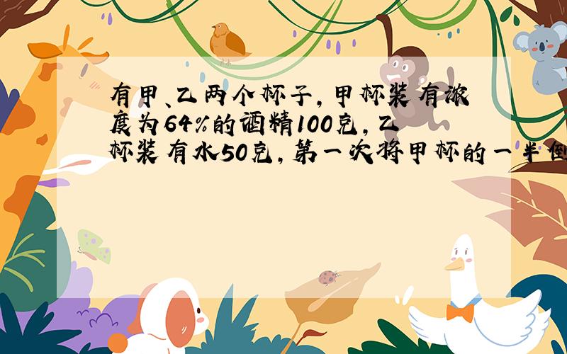 有甲、乙两个杯子，甲杯装有浓度为64%的酒精100克，乙杯装有水50克，第一次将甲杯的一半倒给乙杯，混合后再将乙杯的一半