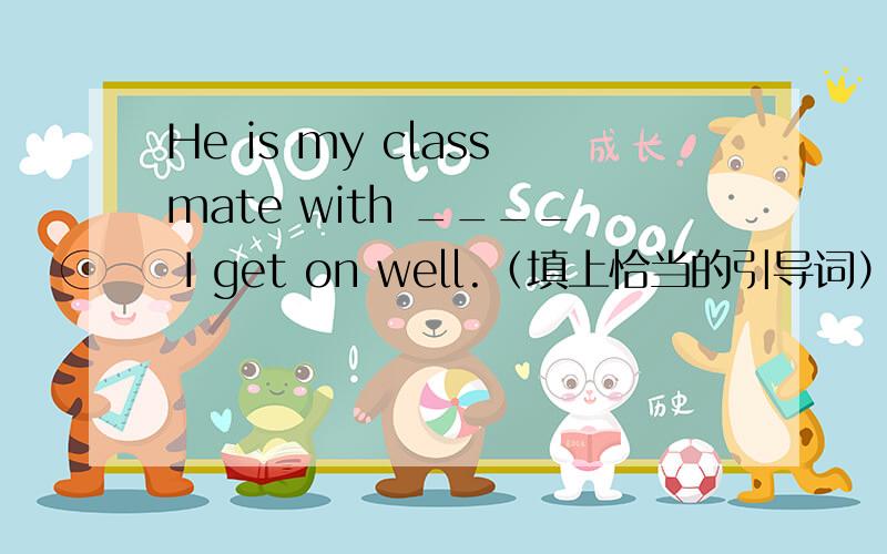 He is my classmate with ____ I get on well.（填上恰当的引导词）