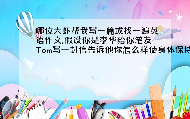 哪位大虾帮我写一篇或找一遍英语作文,假设你是李华给你笔友Tom写一封信告诉他你怎么样使身体保持