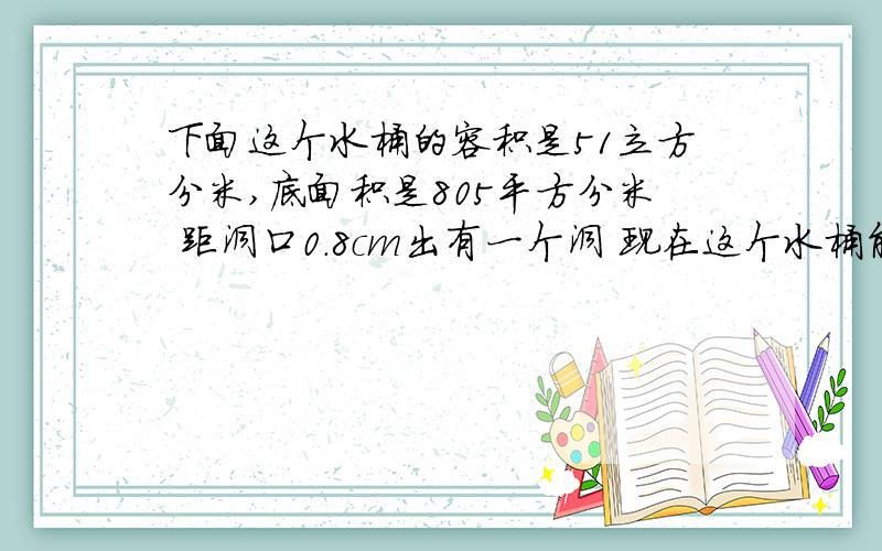 下面这个水桶的容积是51立方分米,底面积是805平方分米 距洞口0.8cm出有一个洞 现在这个水桶能装多少