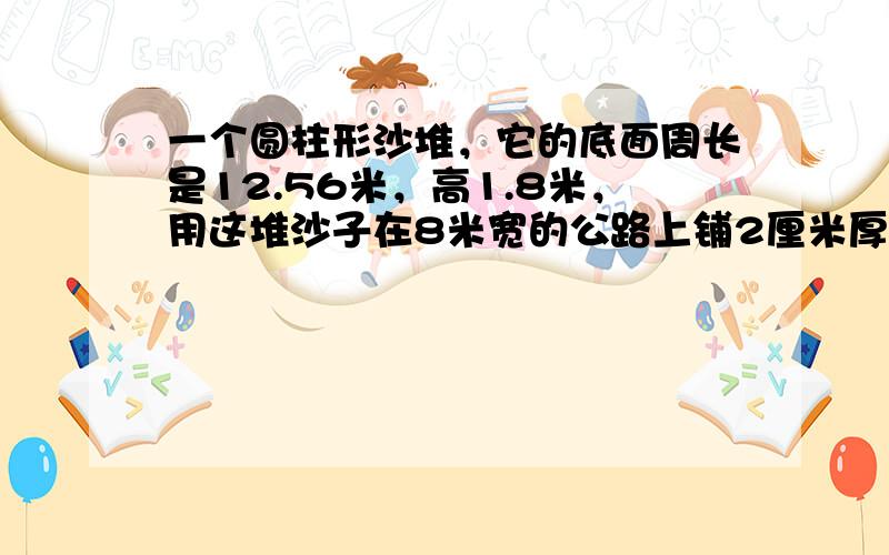 一个圆柱形沙堆，它的底面周长是12.56米，高1.8米，用这堆沙子在8米宽的公路上铺2厘米厚的路面，能铺多少米？