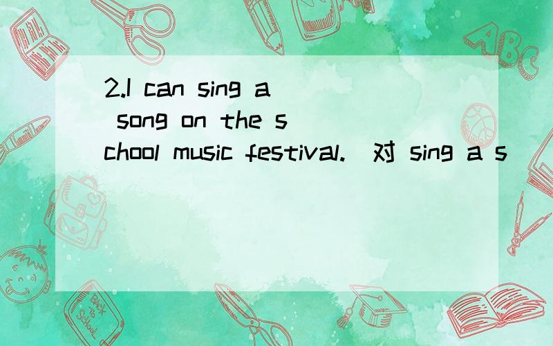 2.I can sing a song on the school music festival.（对 sing a s