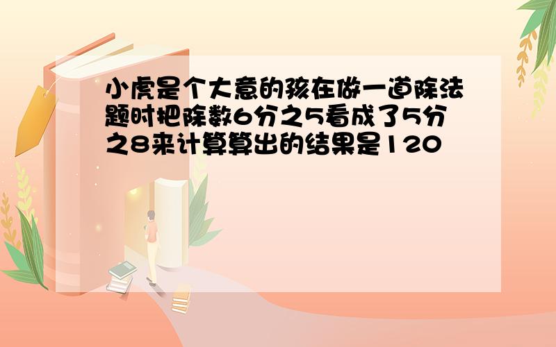 小虎是个大意的孩在做一道除法题时把除数6分之5看成了5分之8来计算算出的结果是120