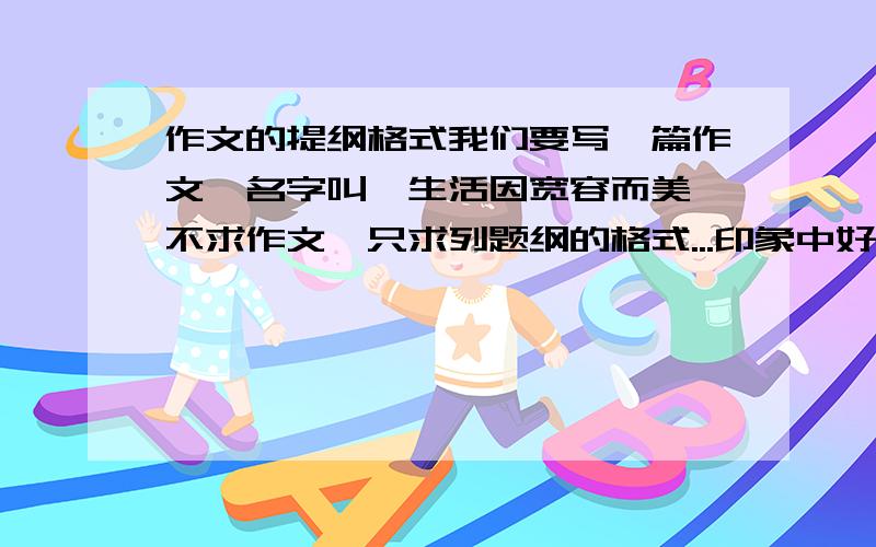 作文的提纲格式我们要写一篇作文、名字叫《生活因宽容而美》不求作文、只求列题纲的格式...印象中好像有个叫中心思想的、其他