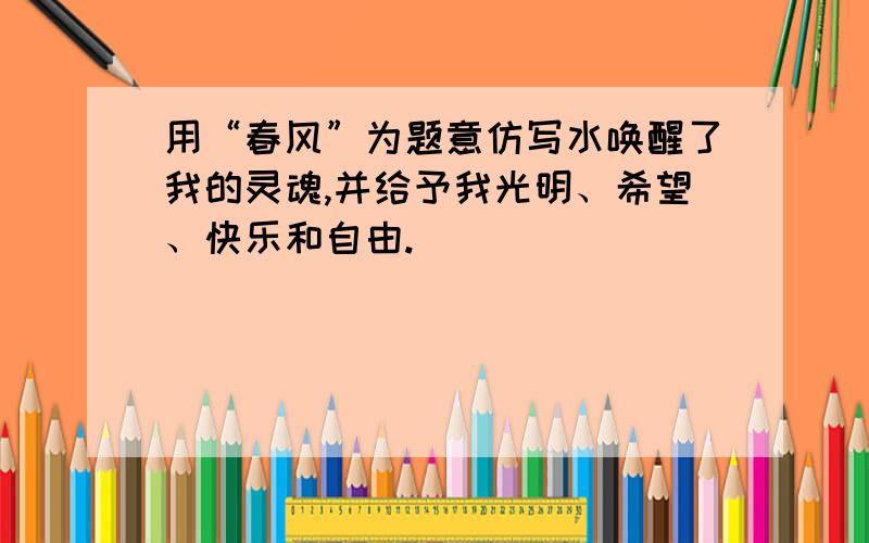 用“春风”为题意仿写水唤醒了我的灵魂,并给予我光明、希望、快乐和自由.