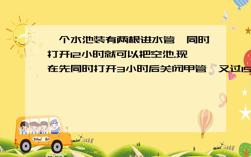 一个水池装有两根进水管,同时打开12小时就可以把空池.现在先同时打开3小时后关闭甲管,又过15小时把空池