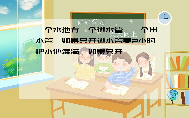 一个水池有一个进水管,一个出水管,如果只开进水管要2小时把水池灌满,如果只开