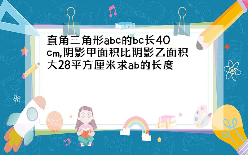 直角三角形abc的bc长40cm,阴影甲面积比阴影乙面积大28平方厘米求ab的长度