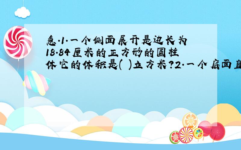 急.1.一个侧面展开是边长为18.84厘米的正方形的圆柱体它的体积是( )立方米?2.一个底面直径为4厘米高为6厘米的圆