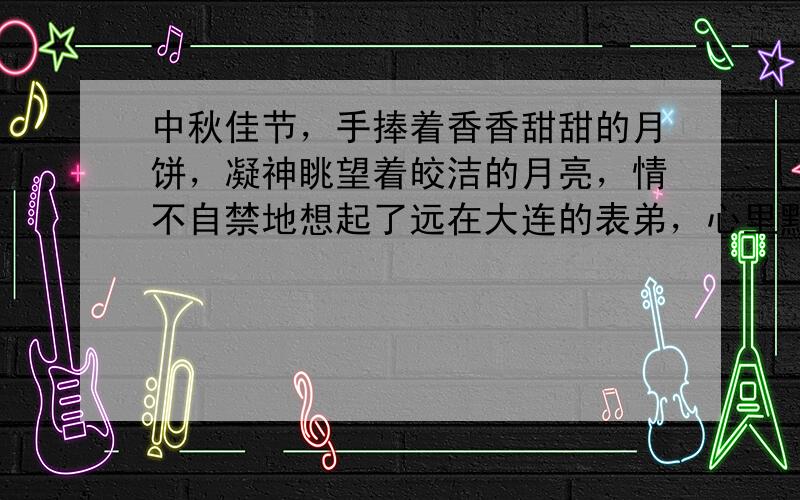 中秋佳节，手捧着香香甜甜的月饼，凝神眺望着皎洁的月亮，情不自禁地想起了远在大连的表弟，心里默默祈祷着：“--------