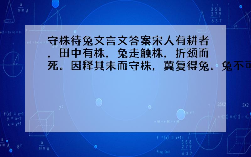 守株待兔文言文答案宋人有耕者，田中有株，兔走触株，折颈而死。因释其耒而守株，冀复得兔。兔不可复得，而身为宋国笑。 解释意