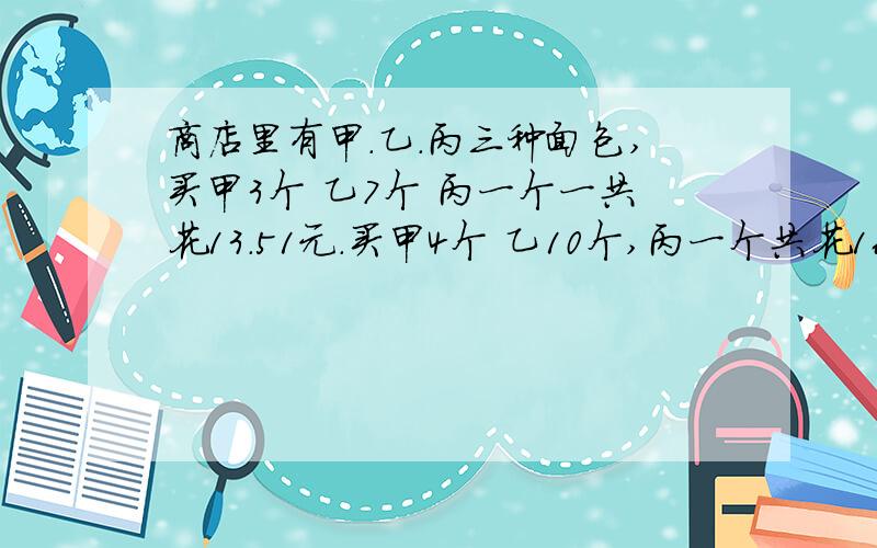 商店里有甲.乙.丙三种面包,买甲3个 乙7个 丙一个一共花13.51元.买甲4个 乙10个,丙一个共花16.2元.购买甲