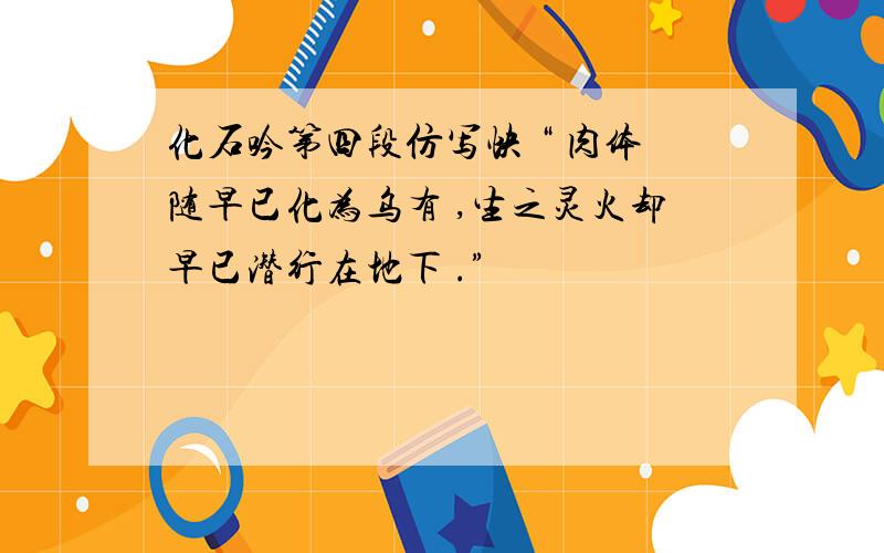 化石吟第四段仿写快 “ 肉体随早已化为乌有 ,生之灵火却早已潜行在地下 .”