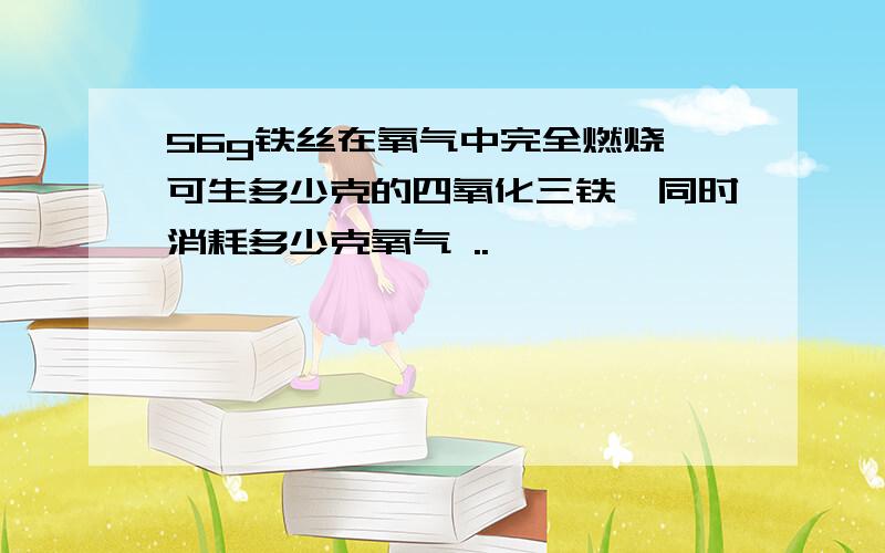 56g铁丝在氧气中完全燃烧,可生多少克的四氧化三铁,同时消耗多少克氧气 ..