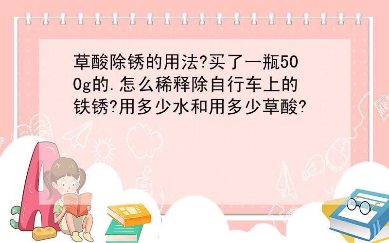 草酸除锈的用法?买了一瓶500g的.怎么稀释除自行车上的铁锈?用多少水和用多少草酸?