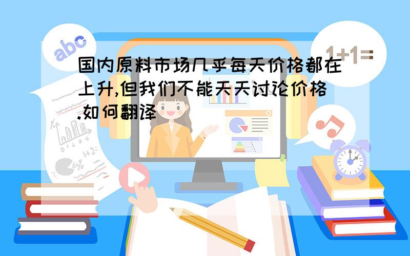 国内原料市场几乎每天价格都在上升,但我们不能天天讨论价格.如何翻译