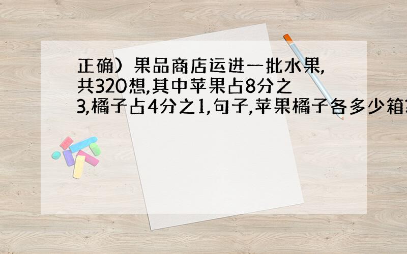 正确）果品商店运进一批水果,共320想,其中苹果占8分之3,橘子占4分之1,句子,苹果橘子各多少箱?橘子比苹果多多少箱?