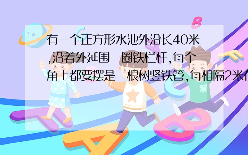 有一个正方形水池外沿长40米,沿着外延围一圈铁栏杆,每个角上都要摆是一根树竖铁管,每相隔2米在埋一根竖