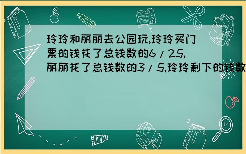 玲玲和丽丽去公园玩,玲玲买门票的钱花了总钱数的6/25,丽丽花了总钱数的3/5,玲玲剩下的钱数比