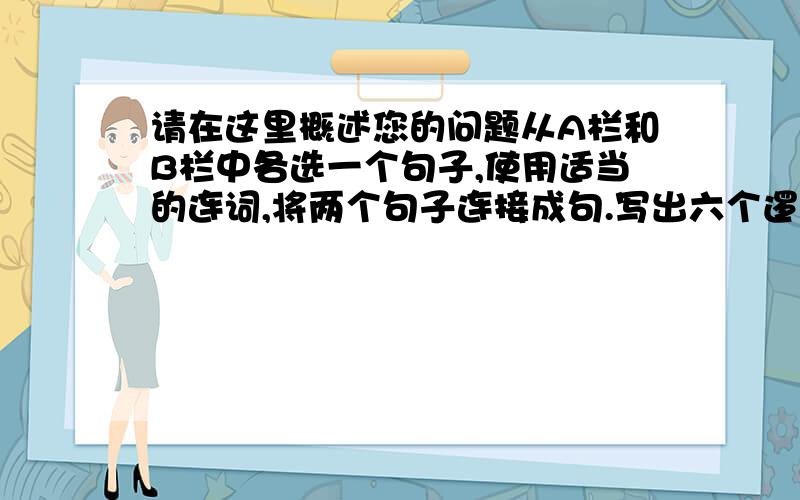 请在这里概述您的问题从A栏和B栏中各选一个句子,使用适当的连词,将两个句子连接成句.写出六个逻辑合理