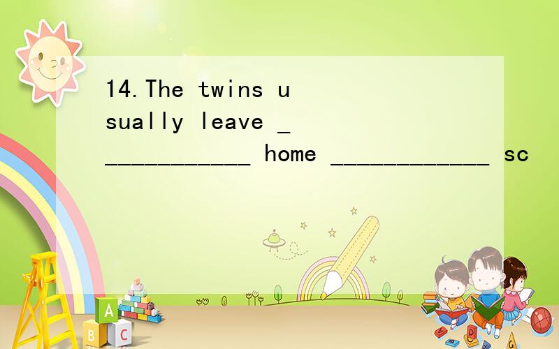 14.The twins usually leave ____________ home ____________ sc