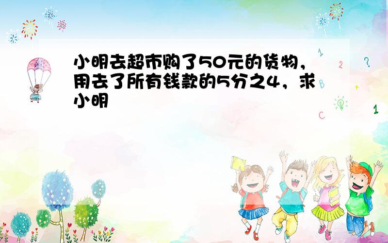 小明去超市购了50元的货物，用去了所有钱款的5分之4，求小明