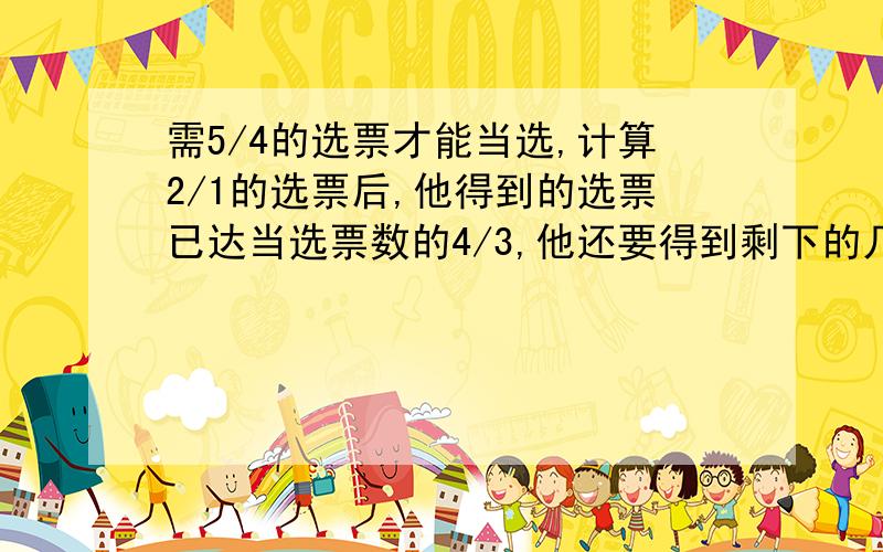 需5/4的选票才能当选,计算2/1的选票后,他得到的选票已达当选票数的4/3,他还要得到剩下的几分之几才能当选