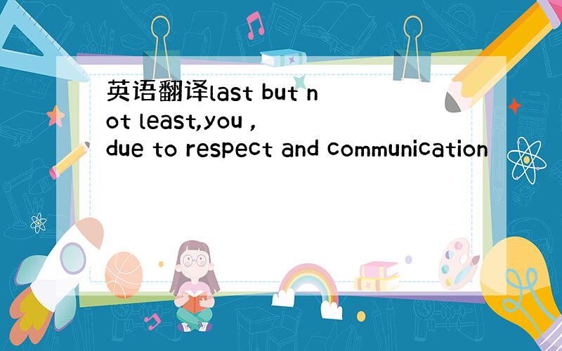 英语翻译last but not least,you ,due to respect and communication