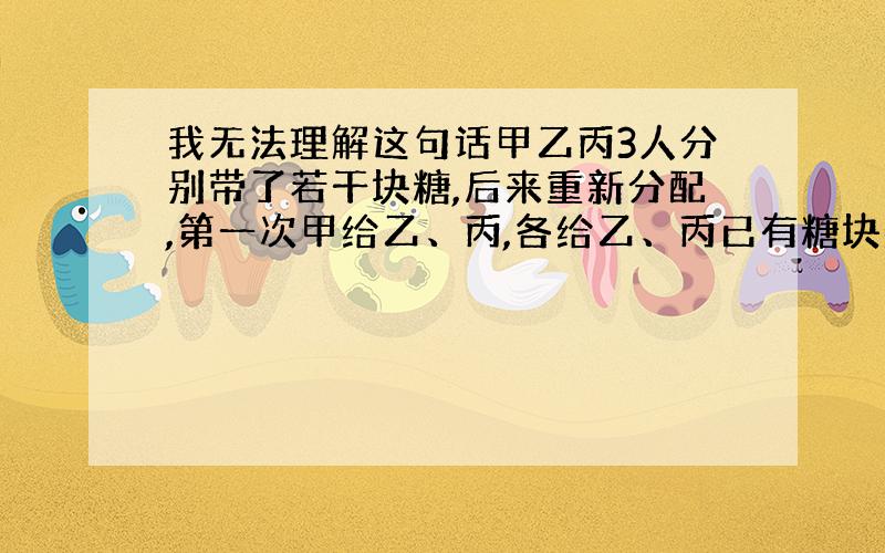 我无法理解这句话甲乙丙3人分别带了若干块糖,后来重新分配,第一次甲给乙、丙,各给乙、丙已有糖块数少4块；第二次乙给甲、丙