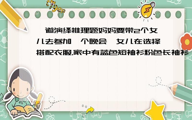 一道演绎推理题妈妈要带2个女儿去参加一个晚会,女儿在选择搭配衣服.家中有蓝色短袖衫粉色长袖衫 绿色短裙和白色长裙各一件.