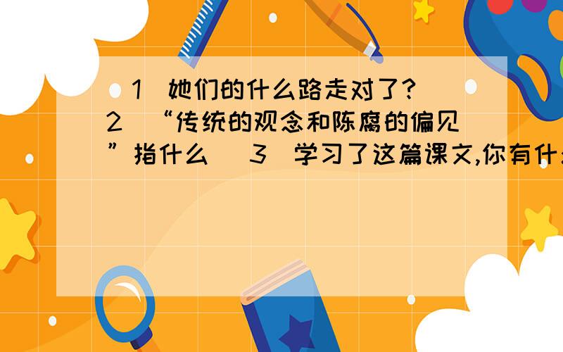 （1）她们的什么路走对了?（2）“传统的观念和陈腐的偏见”指什么 （3）学习了这篇课文,你有什么感想?