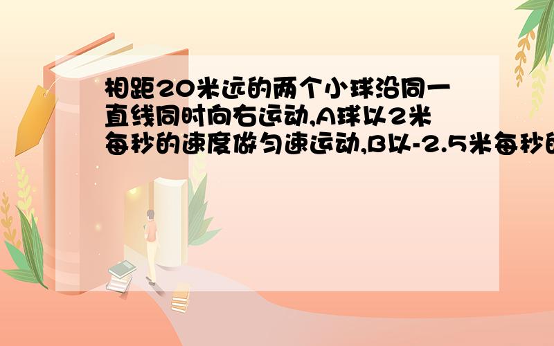 相距20米远的两个小球沿同一直线同时向右运动,A球以2米每秒的速度做匀速运动,B以-2.5米每秒的加速度做匀减速运动,则