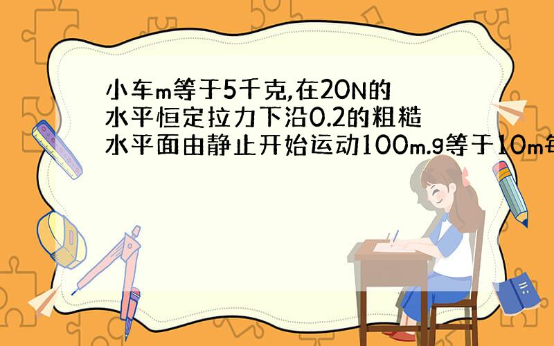 小车m等于5千克,在20N的水平恒定拉力下沿0.2的粗糙水平面由静止开始运动100m.g等于10m每平方秒.