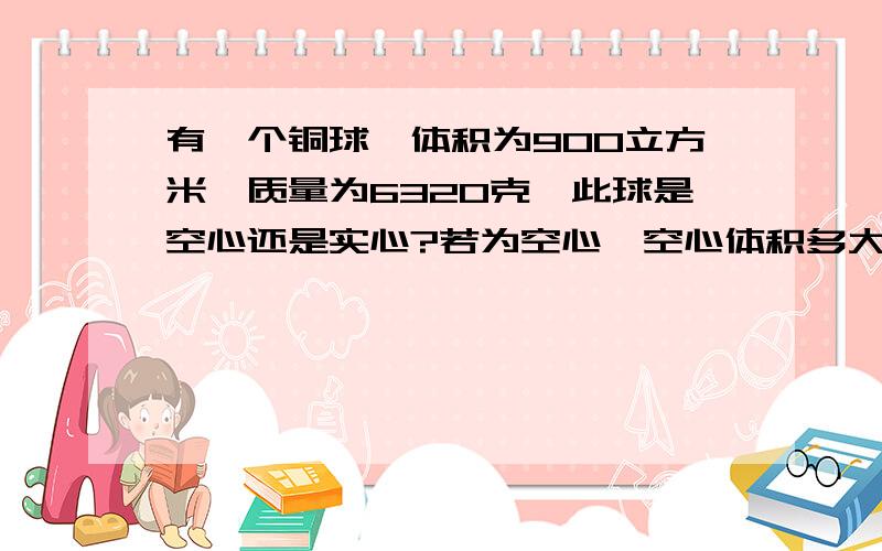 有一个铜球,体积为900立方米,质量为6320克,此球是空心还是实心?若为空心,空心体积多大?