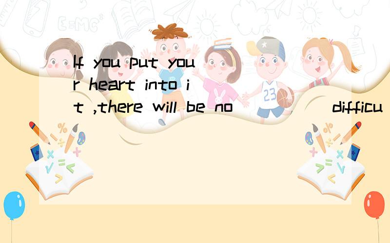 If you put your heart into it ,there will be no ____(difficu