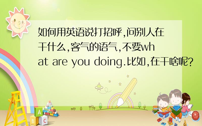 如何用英语说打招呼,问别人在干什么,客气的语气,不要what are you doing.比如,在干啥呢?