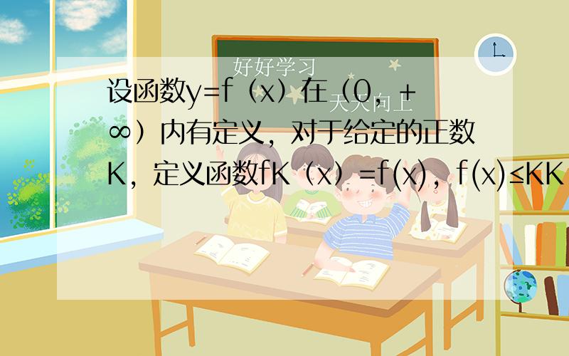 设函数y=f（x）在（0，+∞）内有定义，对于给定的正数K，定义函数fK（x）=f(x)，f(x)≤KK，f(x)＞K，