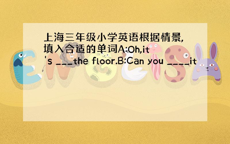 上海三年级小学英语根据情景,填入合适的单词A:Oh,it's ___the floor.B:Can you ____it