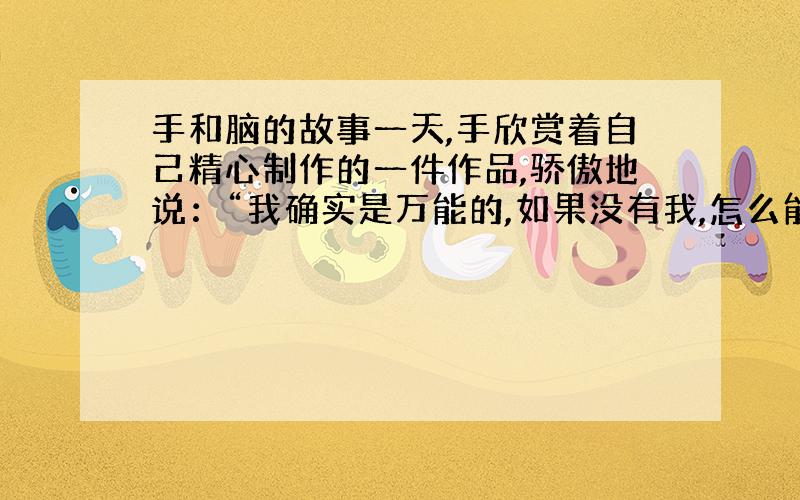 手和脑的故事一天,手欣赏着自己精心制作的一件作品,骄傲地说：“我确实是万能的,如果没有我,怎么能制造出这样精美的东西,人