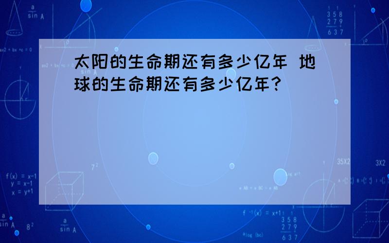 太阳的生命期还有多少亿年 地球的生命期还有多少亿年?