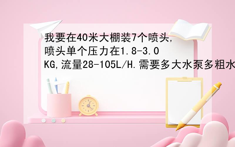 我要在40米大棚装7个喷头,喷头单个压力在1.8-3.0KG,流量28-105L/H.需要多大水泵多粗水管?