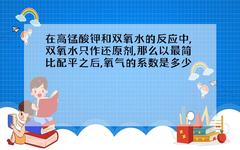 在高锰酸钾和双氧水的反应中,双氧水只作还原剂,那么以最简比配平之后,氧气的系数是多少