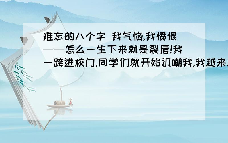 难忘的八个字 我气恼,我愤恨——怎么一生下来就是裂唇!我一跨进校门,同学们就开始讥嘲我,我越来越肯定