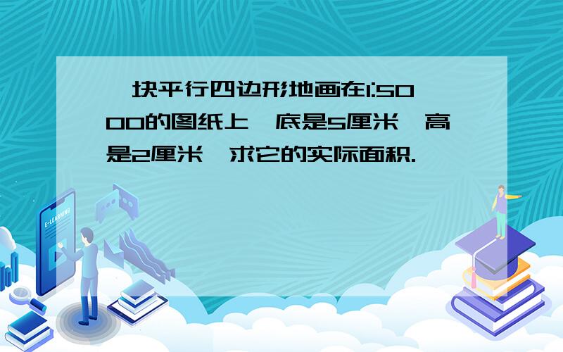 一块平行四边形地画在1:5000的图纸上,底是5厘米,高是2厘米,求它的实际面积.