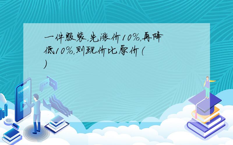 一件服装，先涨价10%，再降低10%，则现价比原价（　　）